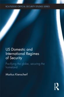 US Domestic and International Regimes of Security : Pacifying the Globe, Securing the Homeland