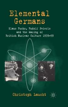 Elemental Germans : Klaus Fuchs, Rudolf Peierls and the Making of British Nuclear Culture 1939-59