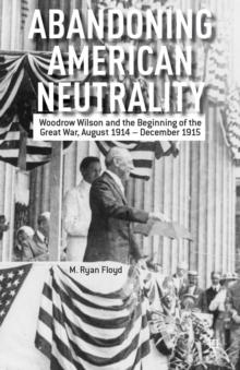 Abandoning American Neutrality : Woodrow Wilson and the Beginning of the Great War, August 1914 - December 1915