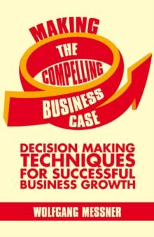 Making the Compelling Business Case : Decision-Making Techniques for Successful Business Growth