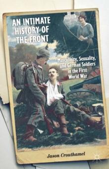 An Intimate History of the Front : Masculinity, Sexuality, and German Soldiers in the First World War