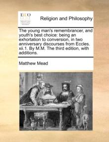 The Young Man's Remembrancer, and Youth's Best Choice : Being an Exhortation to Conversion, in Two Anniversary Discourses from Eccles. XII.1. by M.M. the Third Edition, with Additions.