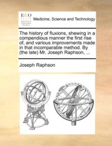 The History of Fluxions, Shewing in a Compendious Manner the First Rise Of, and Various Improvements Made in That Incomparable Method. by (the Late) Mr. Joseph Raphson, ...