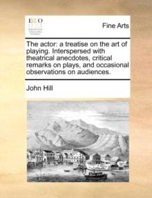 The Actor : A Treatise on the Art of Playing. Interspersed with Theatrical Anecdotes, Critical Remarks on Plays, and Occasional Observations on Audiences.