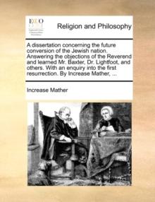 A Dissertation Concerning the Future Conversion of the Jewish Nation. Answering the Objections of the Reverend and Learned Mr. Baxter, Dr. Lightfoot, and Others. with an Enquiry Into the First Resurre