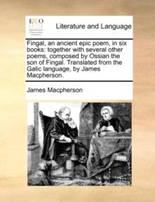 Fingal, an Ancient Epic Poem, in Six Books : Together with Several Other Poems, Composed by Ossian the Son of Fingal. Translated from the Galic Language, by James MacPherson.