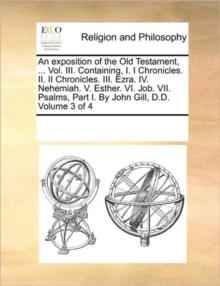 An exposition of the Old Testament, ... Vol. III. Containing, I. I Chronicles. II. II Chronicles. III. Ezra. IV. Nehemiah. V. Esther. VI. Job. VII. Psalms, Part I. By John Gill, D.D. Volume 3 of 4