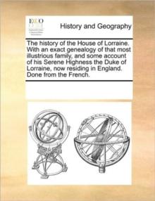 The History of the House of Lorraine. with an Exact Genealogy of That Most Illustrious Family, and Some Account of His Serene Highness the Duke of Lorraine, Now Residing in England. Done from the Fren