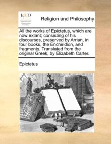 All the works of Epictetus, which are now extant; consisting of his discourses, preserved by Arrian, in four books, the Enchiridion, and fragments. Translated from the original Greek, by Elizabeth Car