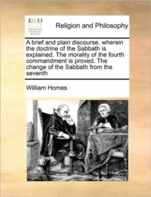 A Brief and Plain Discourse, Wherein the Doctrine of the Sabbath Is Explained. the Morality of the Fourth Commandment Is Proved. the Change of the Sabbath from the Seventh