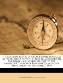 The Colonial Empire of Great Britain, Especially in Its Religious Aspect : A Lecture, Addressed, in the Town Hall, at Stourbridge, to the Amblecote Church of England Young Men's Association, on Decemb