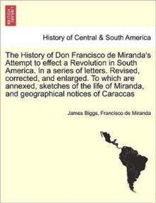 The History of Don Francisco de Miranda's Attempt to Effect a Revolution in South America. in a Series of Letters. Revised, Corrected, and Enlarged. to Which Are Annexed, Sketches of the Life of Miran