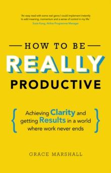 How to be REALLY Productive : Achieving Clarity And Getting Results In A World Where Work Never Ends