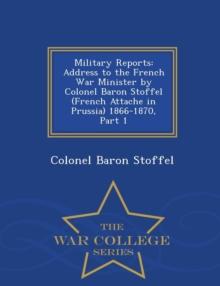 Military Reports : Address to the French War Minister by Colonel Baron Stoffel (French Attache in Prussia) 1866-1870, Part 1 - War College Series