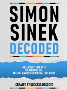 Simon Sinek Decoded - Take A Deep Dive Into The Mind Of The Author And Inspirational Speaker