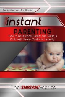 Instant Parenting: How to Be a Good Parent and Raise a Child with Fewer Conflicts Instantly!