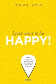 I Just Want To Be Happy: "How To Be Happy By Understanding The World and Finding Your Place In It"