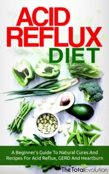 Acid Reflux Diet: A Beginner's Guide To Natural Cures And Recipes For Acid Reflux, GERD And Heartburn