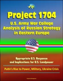 Project 1704: U.S. Army War College Analysis of Russian Strategy in Eastern Europe, Appropriate U.S. Response, and Implications for U.S. Landpower - Putin's Rise to Power, Military, Ukraine Crisis