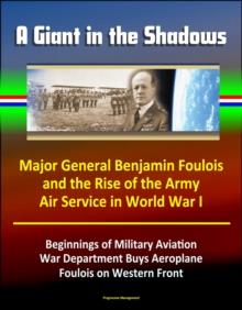 Giant in the Shadows: Major General Benjamin Foulois and the Rise of the Army Air Service in World War I - Beginnings of Military Aviation, War Department Buys Aeroplane, Foulois on Western Front