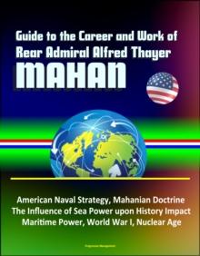 Guide to the Career and Work of Rear Admiral Alfred Thayer Mahan: American Naval Strategy, Mahanian Doctrine, The Influence of Sea Power upon History Impact, Maritime Power, World War I, Nuclear Age