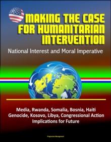 Making the Case for Humanitarian Intervention: National Interest and Moral Imperative - Media, Rwanda, Somalia, Bosnia, Haiti, Genocide, Kosovo, Libya, Congressional Action, Implications for Future