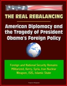 Real Rebalancing: American Diplomacy and the Tragedy of President Obama's Foreign Policy - Foreign and National Security Remains Militarized, Kerry, Syria, Iran Nuclear Weapon, ISIS, Islamic State