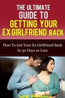 Ultimate Guide To Getting Your Ex Girlfriend Back: How To Get Your Ex Girlfriend Back In 30 Days Or Less