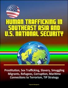 Human Trafficking in Southeast Asia and U.S. National Security: Prostitution, Sex Trafficking, Slavery, Smuggling, Migrants, Refugees, Corruption, Maritime, Connections to Terrorism, TIP Strategy