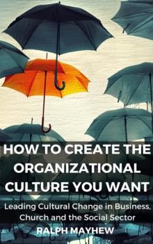 How To Create The Organizational Culture You Want: Leading Cultural Change in Business, Church and the Social Sector