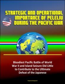 Strategic and Operational Importance of Peleliu During the Pacific War: Bloodiest Pacific Battle of World War II and Island Seizure Did Little to Contribute to the Ultimate Defeat of the Japanese