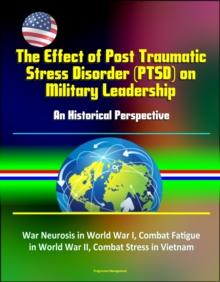 Effect of Post Traumatic Stress Disorder (PTSD) on Military Leadership: An Historical Perspective - War Neurosis in World War I, Combat Fatigue in World War II, Combat Stress in Vietnam