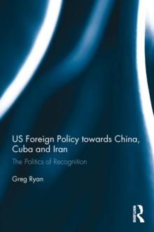 US Foreign Policy towards China, Cuba and Iran : The Politics of Recognition