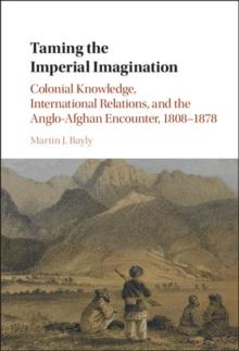 Taming the Imperial Imagination : Colonial Knowledge, International Relations, and the Anglo-Afghan Encounter, 1808-1878