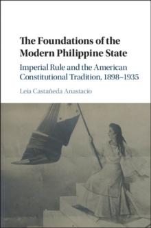 Foundations of the Modern Philippine State : Imperial Rule and the American Constitutional Tradition in the Philippine Islands, 1898-1935