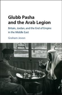 Glubb Pasha and the Arab Legion : Britain, Jordan and the End of Empire in the Middle East