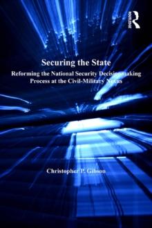 Securing the State : Reforming the National Security Decisionmaking Process at the Civil-Military Nexus