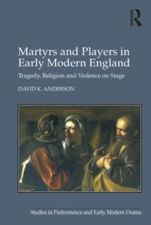 Martyrs and Players in Early Modern England : Tragedy, Religion and Violence on Stage