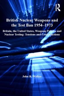 British Nuclear Weapons and the Test Ban 1954-1973 : Britain, the United States, Weapons Policies and Nuclear Testing: Tensions and Contradictions