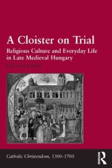 A Cloister on Trial : Religious Culture and Everyday Life in Late Medieval Hungary