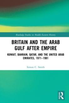 Britain and the Arab Gulf after Empire : Kuwait, Bahrain, Qatar, and the United Arab Emirates, 1971-1981