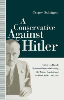 A Conservative Against Hitler : Ulrich Von Hassell: Diplomat in Imperial Germany, the Weimar Republic and the Third Reich, 1881-1944