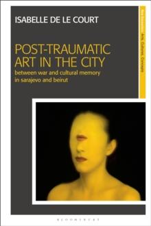 Post-Traumatic Art in the City : Between War and Cultural Memory in Sarajevo and Beirut