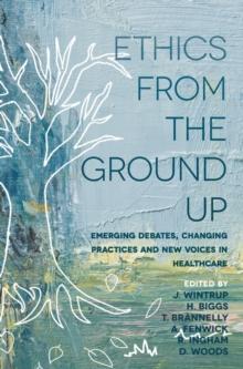 Ethics From the Ground Up : Emerging debates, changing practices and new voices in healthcare