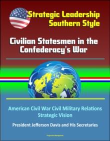 Strategic Leadership, Southern Style: Civilian Statesmen in the Confederacy's War - American Civil War Civil Military Relations, Strategic Vision, President Jefferson Davis and His Secretaries