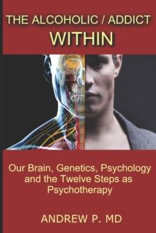 The Alcoholic / Addict Within : Our Brain, Genetics, Psychology and the Twelve Steps as Psychotherapy