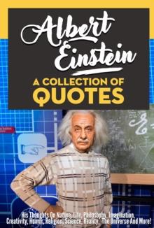 Albert Einstein: A Collection Of Quotes - His Thoughts On Nature, Life, Philosophy, Imagination, Creativity, Humor, Religion, Science, Reality, The Universe And More!