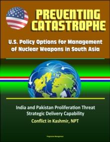 Preventing Catastrophe: U.S. Policy Options for Management of Nuclear Weapons in South Asia - India and Pakistan Proliferation Threat, Strategic Delivery Capability, Conflict in Kashmir, NPT