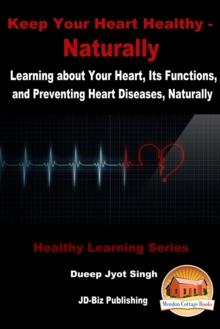 Keep Your Heart Healthy: Naturally - Learning about Your Heart, Its Functions, and Preventing Heart Diseases, Naturally