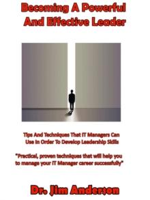 Becoming A Powerful And Effective Leader: Tips And Techniques That IT Managers Can Use In Order To Develop Leadership Skills